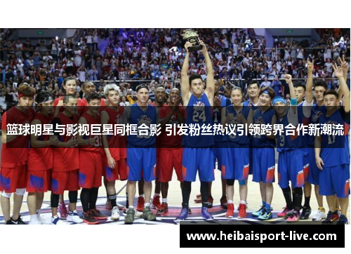篮球明星与影视巨星同框合影 引发粉丝热议引领跨界合作新潮流