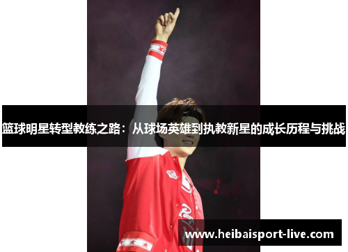 篮球明星转型教练之路：从球场英雄到执教新星的成长历程与挑战