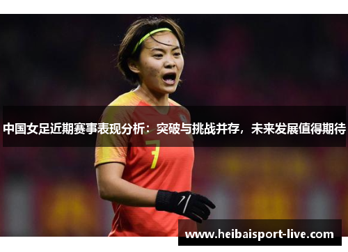 中国女足近期赛事表现分析：突破与挑战并存，未来发展值得期待