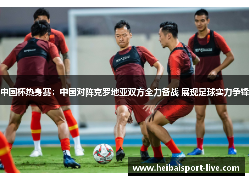 中国杯热身赛：中国对阵克罗地亚双方全力备战 展现足球实力争锋